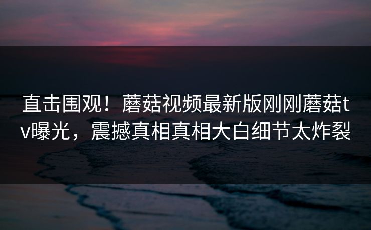 直击围观！蘑菇视频最新版刚刚蘑菇tv曝光，震撼真相真相大白细节太炸裂