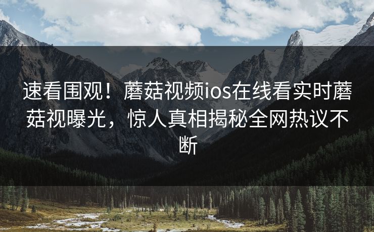 速看围观！蘑菇视频ios在线看实时蘑菇视曝光，惊人真相揭秘全网热议不断