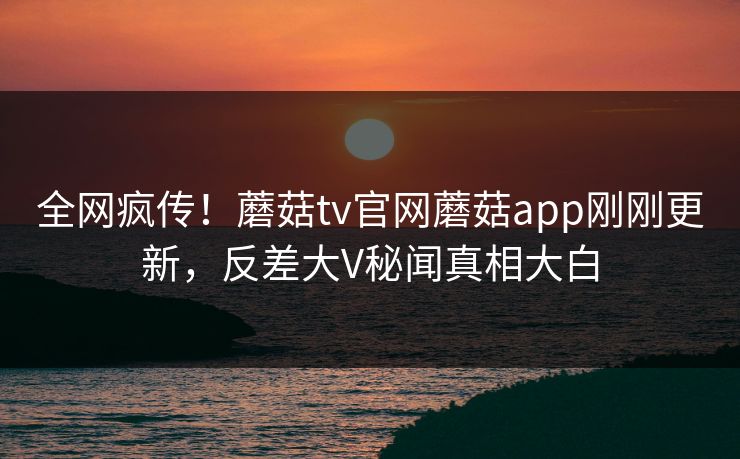 全网疯传！蘑菇tv官网蘑菇app刚刚更新，反差大V秘闻真相大白