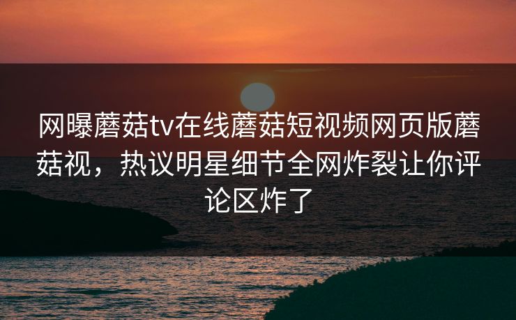 网曝蘑菇tv在线蘑菇短视频网页版蘑菇视，热议明星细节全网炸裂让你评论区炸了