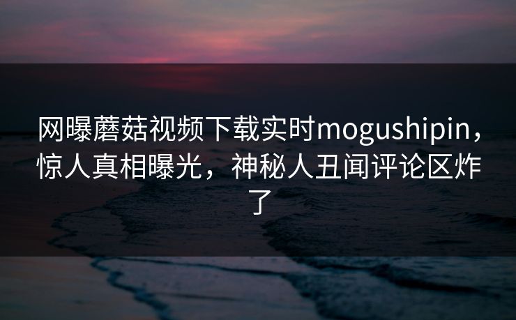 网曝蘑菇视频下载实时mogushipin，惊人真相曝光，神秘人丑闻评论区炸了