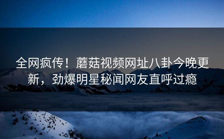 全网疯传！蘑菇视频网址八卦今晚更新，劲爆明星秘闻网友直呼过瘾