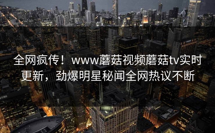全网疯传！www蘑菇视频蘑菇tv实时更新，劲爆明星秘闻全网热议不断