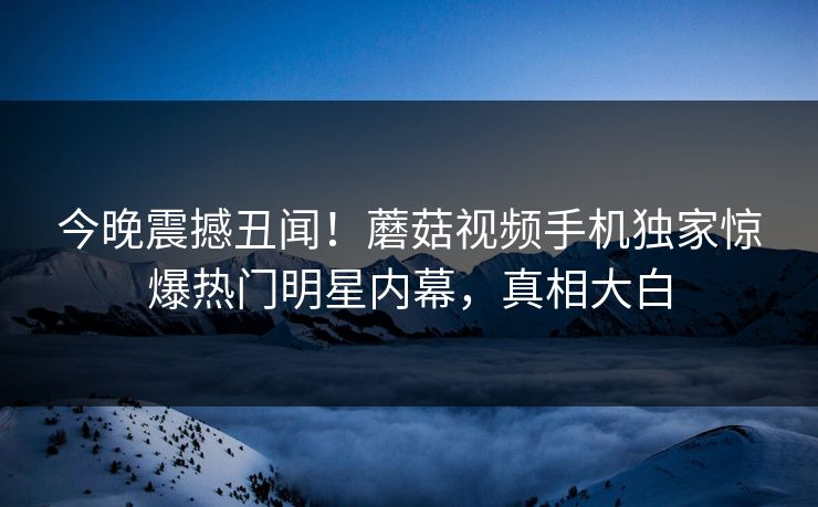 今晚震撼丑闻！蘑菇视频手机独家惊爆热门明星内幕，真相大白