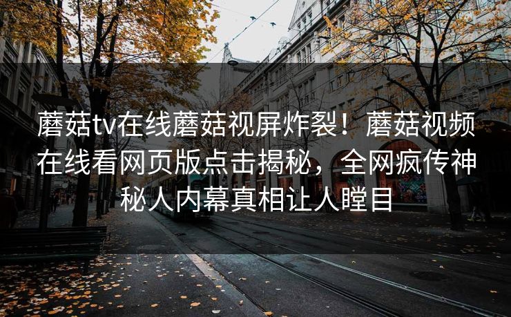 蘑菇tv在线蘑菇视屏炸裂！蘑菇视频在线看网页版点击揭秘，全网疯传神秘人内幕真相让人瞠目
