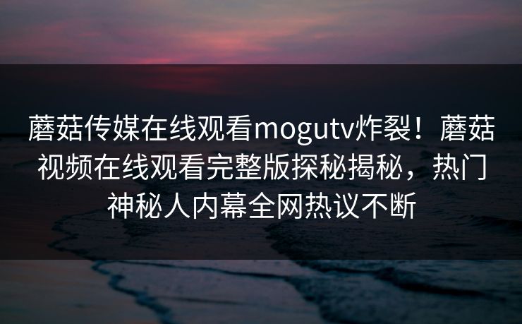 蘑菇传媒在线观看mogutv炸裂！蘑菇视频在线观看完整版探秘揭秘，热门神秘人内幕全网热议不断