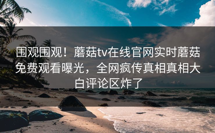 围观围观！蘑菇tv在线官网实时蘑菇免费观看曝光，全网疯传真相真相大白评论区炸了