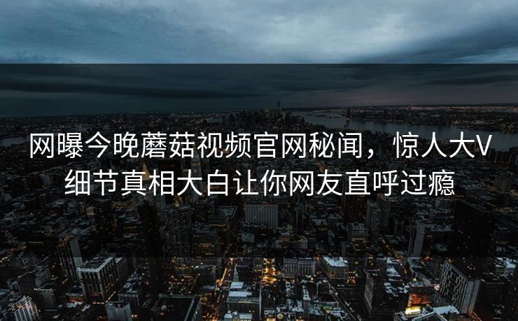 网曝今晚蘑菇视频官网秘闻，惊人大V细节真相大白让你网友直呼过瘾