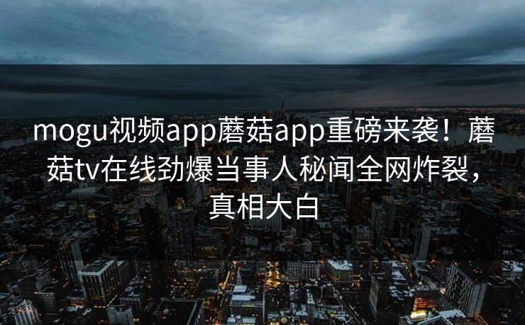 mogu视频app蘑菇app重磅来袭！蘑菇tv在线劲爆当事人秘闻全网炸裂，真相大白