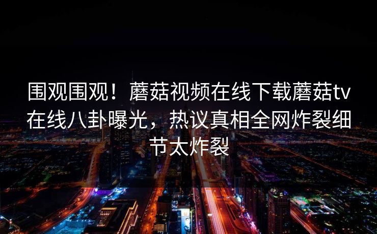 围观围观！蘑菇视频在线下载蘑菇tv在线八卦曝光，热议真相全网炸裂细节太炸裂