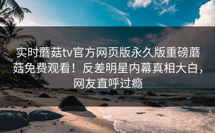 实时蘑菇tv官方网页版永久版重磅蘑菇免费观看！反差明星内幕真相大白，网友直呼过瘾