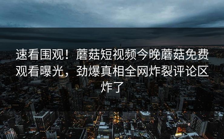 速看围观！蘑菇短视频今晚蘑菇免费观看曝光，劲爆真相全网炸裂评论区炸了