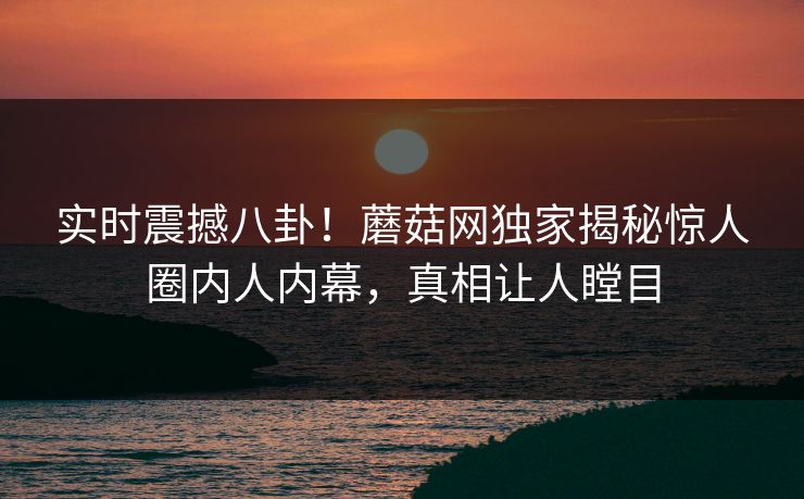 实时震撼八卦！蘑菇网独家揭秘惊人圈内人内幕，真相让人瞠目