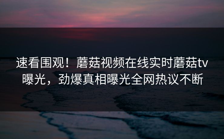 速看围观！蘑菇视频在线实时蘑菇tv曝光，劲爆真相曝光全网热议不断