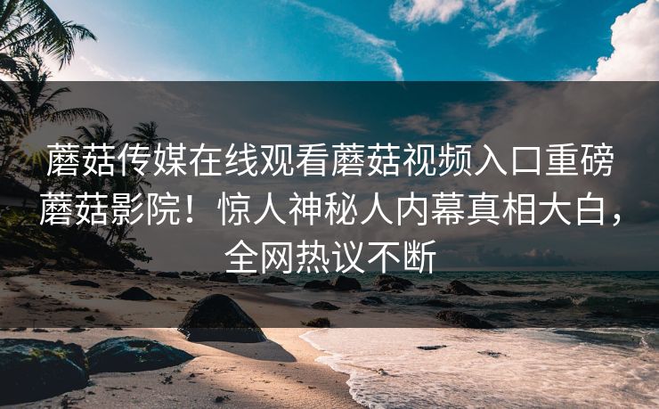 蘑菇传媒在线观看蘑菇视频入口重磅蘑菇影院！惊人神秘人内幕真相大白，全网热议不断