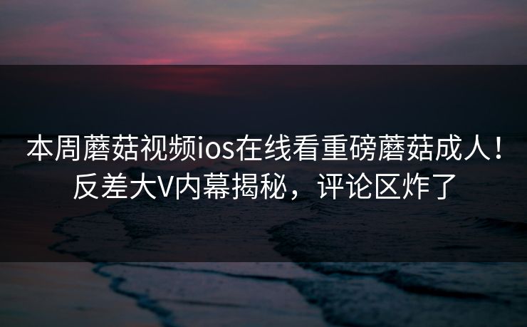 本周蘑菇视频ios在线看重磅蘑菇成人！反差大V内幕揭秘，评论区炸了
