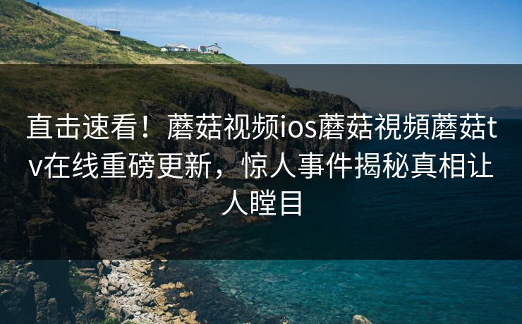 直击速看！蘑菇视频ios蘑菇視頻蘑菇tv在线重磅更新，惊人事件揭秘真相让人瞠目