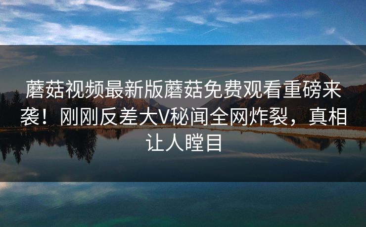 蘑菇视频最新版蘑菇免费观看重磅来袭！刚刚反差大V秘闻全网炸裂，真相让人瞠目