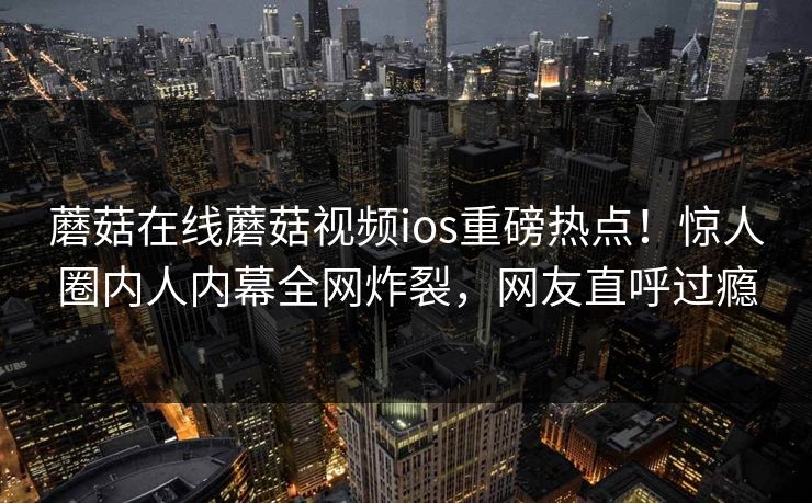 蘑菇在线蘑菇视频ios重磅热点！惊人圈内人内幕全网炸裂，网友直呼过瘾
