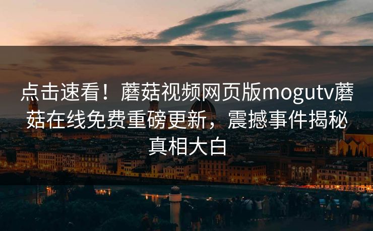 点击速看！蘑菇视频网页版mogutv蘑菇在线免费重磅更新，震撼事件揭秘真相大白