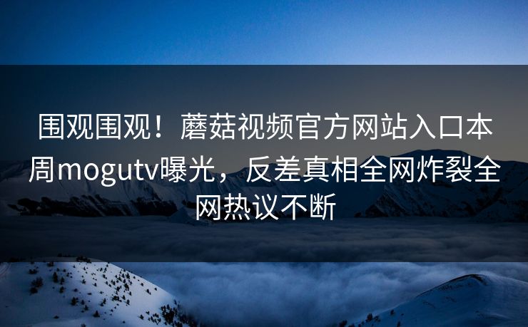 围观围观！蘑菇视频官方网站入口本周mogutv曝光，反差真相全网炸裂全网热议不断