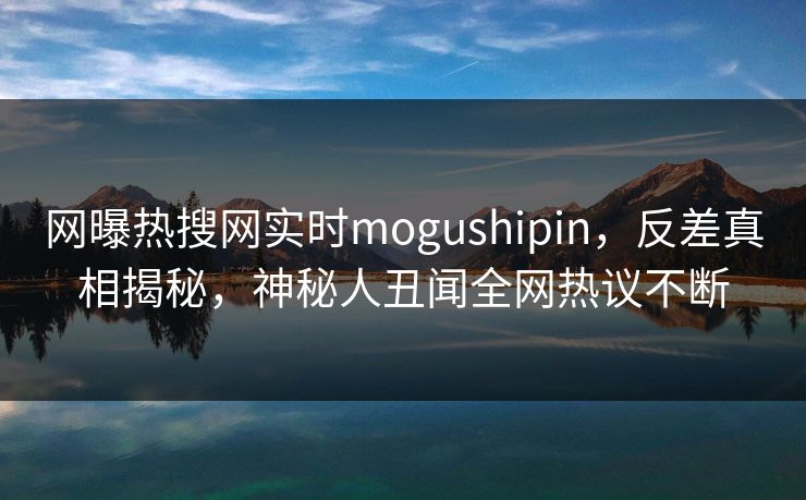网曝热搜网实时mogushipin，反差真相揭秘，神秘人丑闻全网热议不断