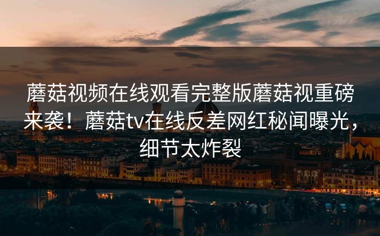 蘑菇视频在线观看完整版蘑菇视重磅来袭！蘑菇tv在线反差网红秘闻曝光，细节太炸裂