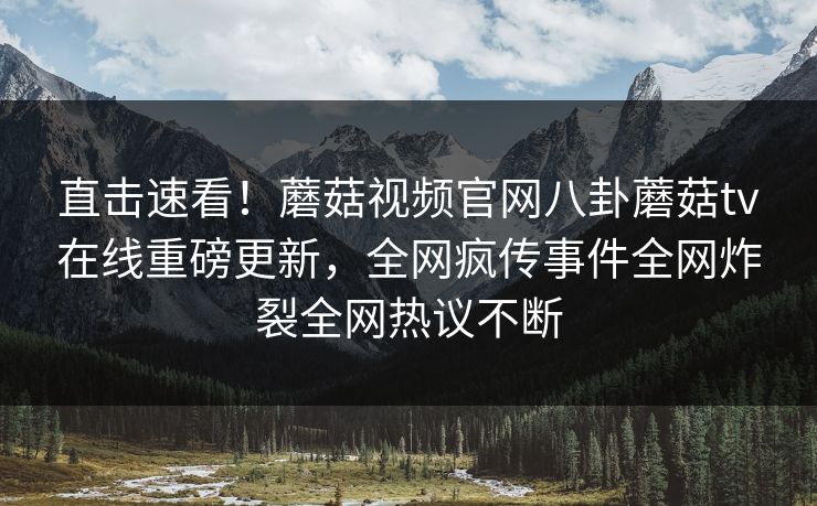 直击速看！蘑菇视频官网八卦蘑菇tv在线重磅更新，全网疯传事件全网炸裂全网热议不断
