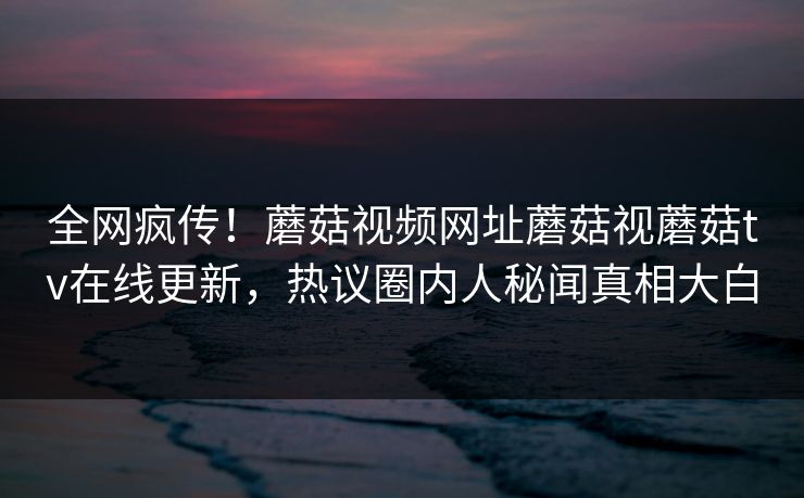 全网疯传！蘑菇视频网址蘑菇视蘑菇tv在线更新，热议圈内人秘闻真相大白