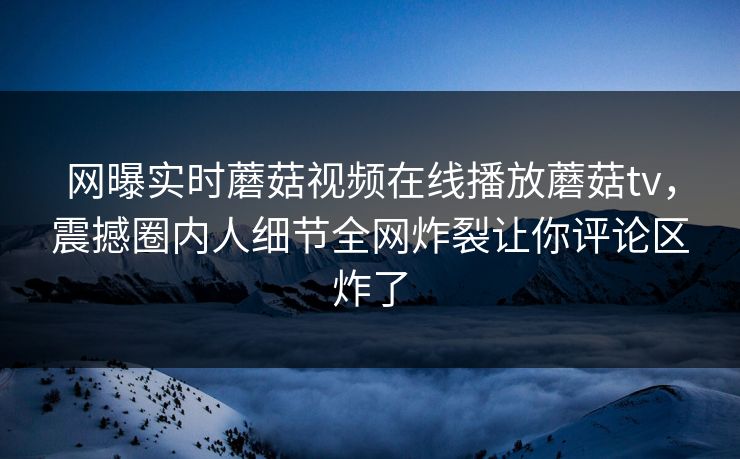 网曝实时蘑菇视频在线播放蘑菇tv，震撼圈内人细节全网炸裂让你评论区炸了