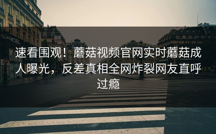 速看围观！蘑菇视频官网实时蘑菇成人曝光，反差真相全网炸裂网友直呼过瘾