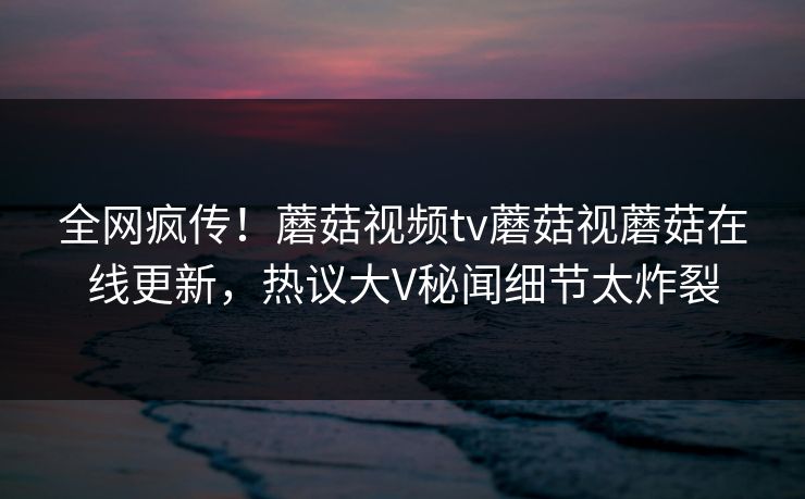全网疯传！蘑菇视频tv蘑菇视蘑菇在线更新，热议大V秘闻细节太炸裂