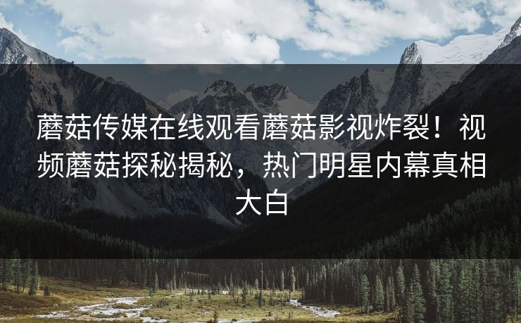 蘑菇传媒在线观看蘑菇影视炸裂！视频蘑菇探秘揭秘，热门明星内幕真相大白