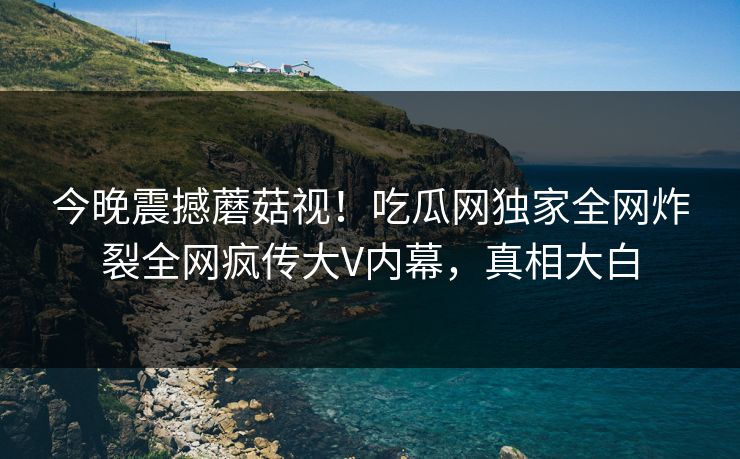 今晚震撼蘑菇视！吃瓜网独家全网炸裂全网疯传大V内幕，真相大白