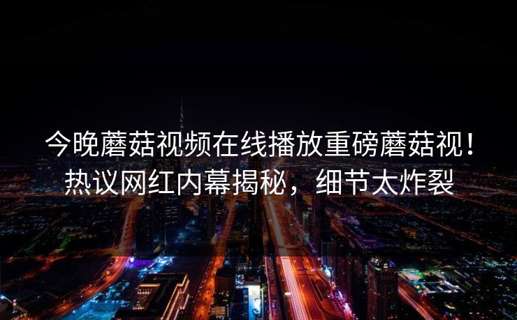 今晚蘑菇视频在线播放重磅蘑菇视！热议网红内幕揭秘，细节太炸裂