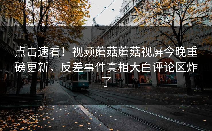 点击速看！视频蘑菇蘑菇视屏今晚重磅更新，反差事件真相大白评论区炸了