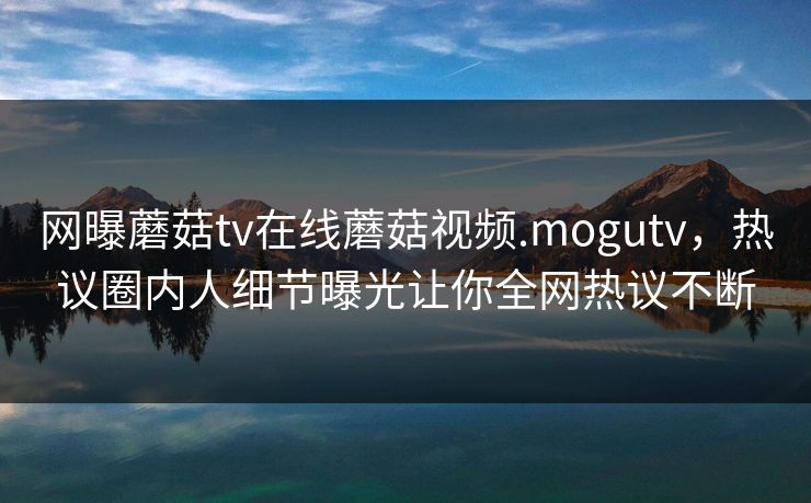 网曝蘑菇tv在线蘑菇视频.mogutv，热议圈内人细节曝光让你全网热议不断