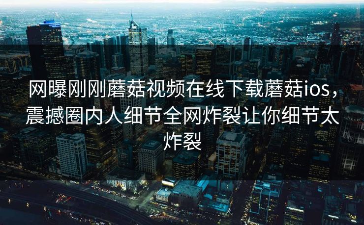网曝刚刚蘑菇视频在线下载蘑菇ios，震撼圈内人细节全网炸裂让你细节太炸裂