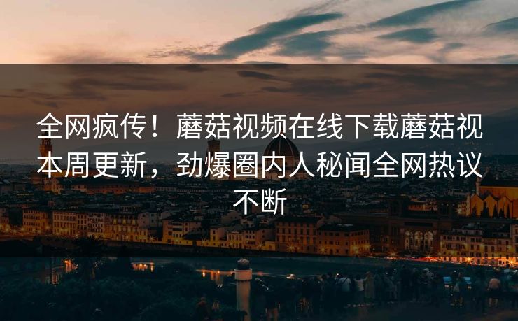 全网疯传！蘑菇视频在线下载蘑菇视本周更新，劲爆圈内人秘闻全网热议不断