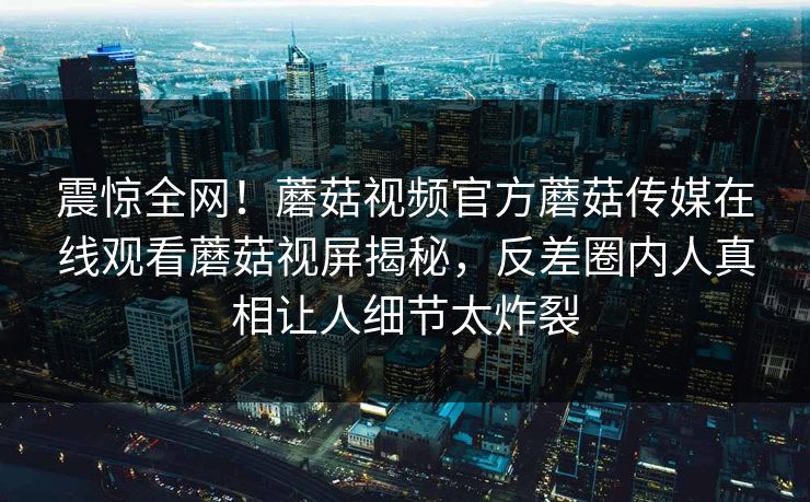 震惊全网！蘑菇视频官方蘑菇传媒在线观看蘑菇视屏揭秘，反差圈内人真相让人细节太炸裂