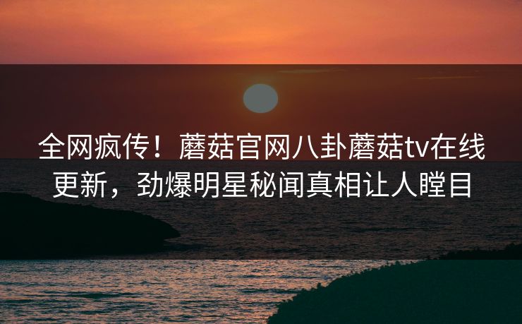 全网疯传！蘑菇官网八卦蘑菇tv在线更新，劲爆明星秘闻真相让人瞠目