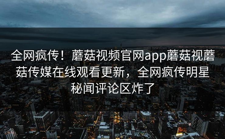 全网疯传！蘑菇视频官网app蘑菇视蘑菇传媒在线观看更新，全网疯传明星秘闻评论区炸了