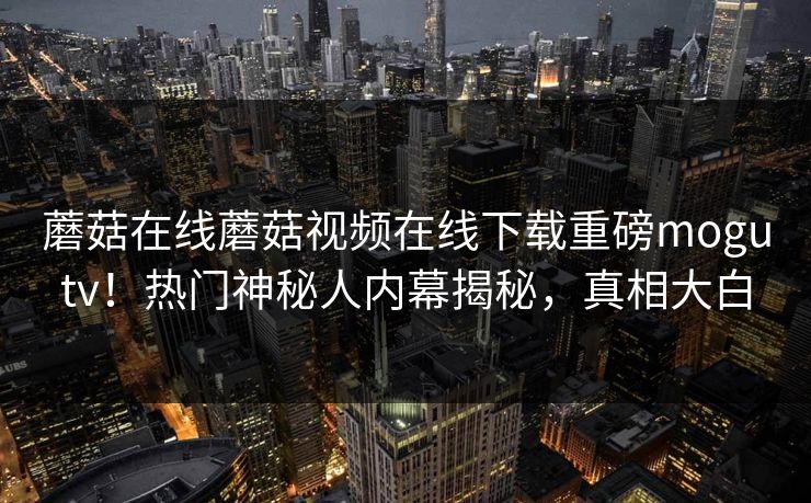 蘑菇在线蘑菇视频在线下载重磅mogutv！热门神秘人内幕揭秘，真相大白