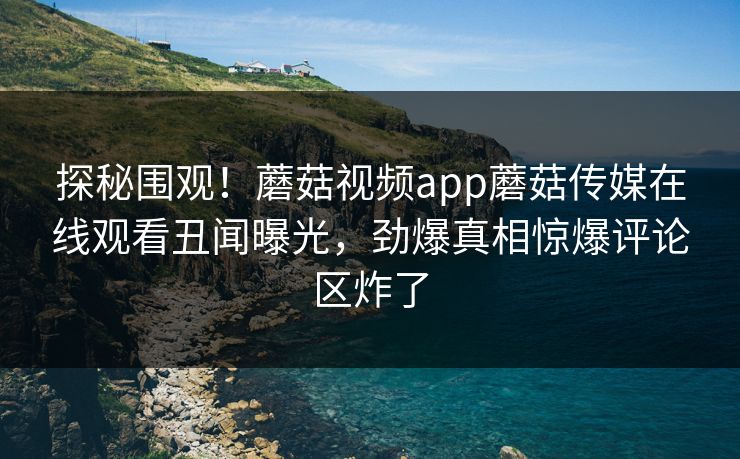 探秘围观！蘑菇视频app蘑菇传媒在线观看丑闻曝光，劲爆真相惊爆评论区炸了