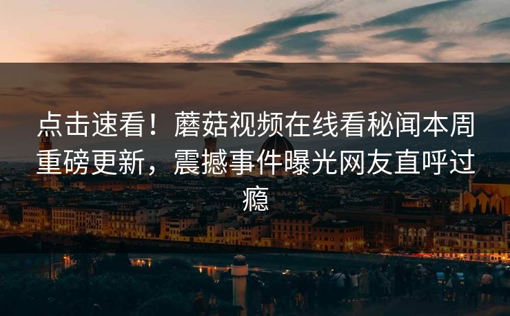点击速看！蘑菇视频在线看秘闻本周重磅更新，震撼事件曝光网友直呼过瘾