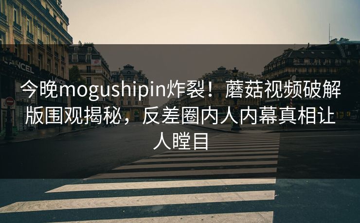 今晚mogushipin炸裂！蘑菇视频破解版围观揭秘，反差圈内人内幕真相让人瞠目