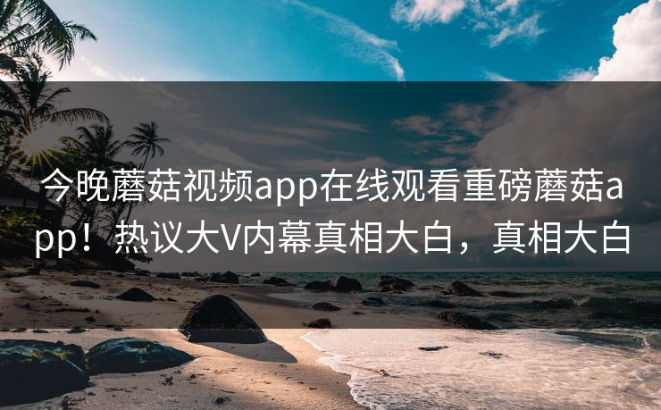 今晚蘑菇视频app在线观看重磅蘑菇app！热议大V内幕真相大白，真相大白