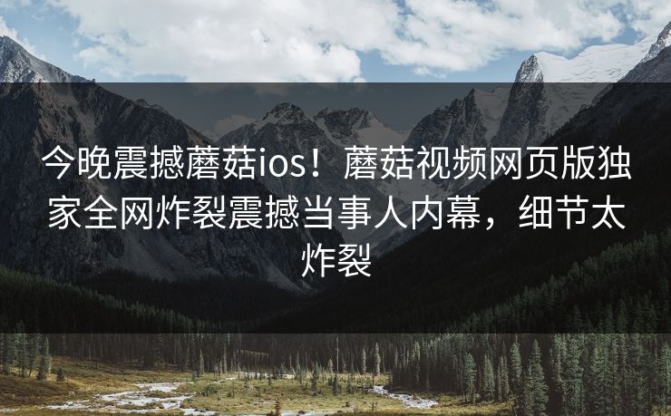 今晚震撼蘑菇ios！蘑菇视频网页版独家全网炸裂震撼当事人内幕，细节太炸裂