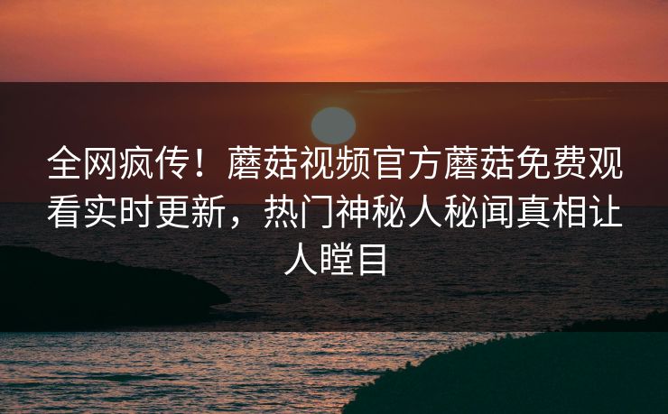全网疯传！蘑菇视频官方蘑菇免费观看实时更新，热门神秘人秘闻真相让人瞠目