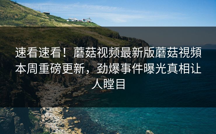 速看速看！蘑菇视频最新版蘑菇視頻本周重磅更新，劲爆事件曝光真相让人瞠目